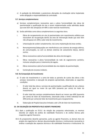 11
c) A avaliação da efetividade e posteriores alterações da sinalização viária implantada
serão obrigação e responsabilidade do contratado.
9.7. Serviços complementares:
a) Serviços complementares necessários para a plena funcionalidade das obras de
pavimentação e qualificação de vias a serem implementadas serão admitidas desde
que este item não ultrapasse em 40% o valor total do investimento;
b) Serão admitidos como obras complementares os seguintes itens:
i. Obras de recapeamento em vias já pavimentadas com revestimento asfáltico que
necessitem de recuperação dentro da área de intervenção desde que este item
não ultrapasse em 20% o valor total do investimento;
ii. Urbanização de caráter complementar, tais como implantação de áreas verdes;
iii. Remanejamentos/adequações em interferências com sistemas de energia elétrica,
de comunicações, ou com os demais sistemas de saneamento básico, dentre
outros;
iv. Obras necessárias à plena funcionalidade das obras de drenagem;
v. Obras necessárias à plena funcionalidade da rede de esgotamento sanitário,
inclusive soluções para o tratamento do esgoto;
vi. Obras necessárias à plena funcionalidade das vias objetos da pavimentação;
vii. Contenção de encostas instáveis.
9.8. Da Composição do Investimento
a) O valor do investimento é a soma de todas as parcelas de custos das obras e dos
serviços necessários à execução da proposta apresentada, observadas as seguintes
condições:
i. O valor total das obras e serviços de pavimentação e qualificação de vias urbanas
deverá ser igual ou maior do que 60% (sessenta por cento) do Valor do
Investimento;
ii. O valor total dos serviços complementares deverá ser menor que 40% (quarenta
por cento) do Valor do Investimento, observado ainda o limite individual de até
20% (vinte por cento) do Valor do Investimento para recapeamento;
iii. Elaboração de Projeto Executivo limitado a até 1,5% do Valor do Investimento.
10. DA VALIDAÇÃO DA PROPOSTA PELO AGENTE FINANCEIRO
10.1. Após a publicação no D.O.U. da relação das propostas selecionadas, as mesmas
deverão ser objeto de análise de viabilidade financeira e de análise técnica pelo
respectivo agente financeiro.
10.2. Os proponentes deverão apresentar, junto ao agente financeiro, os demais itens do
projeto de engenharia e demais documentações técnicas e institucionais necessárias à
análise e avaliação dos aspectos técnicos e de viabilidade financeira e institucional. Os
 