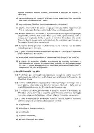 12
agentes financeiros deverão proceder, previamente à validação da proposta, à
verificação:
a) da compatibilidade dos elementos de projeto técnico apresentados com a proposta
selecionada pelo Ministério das Cidades;
b) dos requisitos de viabilidade financeira e dos aspectos institucionais;
c) da plena funcionalidade das obras e serviços propostos, de modo a proporcionar, ao
final da implantação do empreendimento, benefícios imediatos à população.
10.3. A análise preliminar da documentação técnica realizada durante o processo de seleção
das propostas, conforme item 5 deste Anexo I, não exime o proponente de acatar e
realizar, com a agilidade devida, os ajustes e correções demandados pelo agente
financeiro durante o processo de análise detalhada dos projetos de engenharia para a
formalização do contrato de financiamento.
10.4. A proposta deverá apresentar resultado satisfatório na análise de risco de crédito
realizada pelo agente financeiro.
10.5. O agente financeiro encaminhará à Secretaria Nacional de Transporte e da Mobilidade
Urbana do Ministério das Cidades:
a) a relação das propostas não validadas, com os respectivos motivos da não validação;
b) a relação das propostas validadas, acompanhada de relatórios conclusivos e
individualizados por proposta, dos quais constem resultados das verificações referidas
no item 9.1, com os respectivos subitens, destacando eventuais condicionalidades e
compromissos por parte do proponente.
11. DA HABILITAÇÃO DA PROPOSTA
11.1. A habilitação para contratação das propostas de operação de crédito previamente
validadas pelo agente financeiro será feita pela Secretaria Nacional de Transporte e da
Mobilidade Urbana.
11.2. Somente serão habilitadas propostas até o limite disponível para contratação com o
setor público, estabelecido pelo Conselho Monetário Nacional – CMN, com as
disponibilidades de recursos do FGTS e das demais fontes onerosas.
11.3. O Ministério das Cidades, por intermédio da Secretaria Nacional de Transporte e da
Mobilidade Urbana, fornecerá, ao respectivo agente financeiro, o Termo de Habilitação
referente a cada proposta habilitada e notificará o Agente Financeiro e o proponente.
11.4. O Termo de Habilitação será devidamente numerado e datado, registrado no sistema
eletrônico próprio do Ministério das Cidades e nele constará:
a) o proponente;
b) a identificação do empreendimento;
c) a modalidade;
d) o valor do empréstimo;
e) as condicionalidades, se for o caso.
 