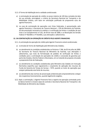 13
11.5. O Termo de Habilitação terá a validade condicionada:
a) à contratação da operação de crédito no prazo máximo de 120 dias contados da data
da sua emissão, prorrogável, a critério da Secretaria Nacional de Transporte e da
Mobilidade Urbana, com base em solicitação justificada do proponente e/ou do
agente financeiro;
b) no caso de contratação de operações com Entes Federados, à apresentação, pelo
agente financeiro, à Secretaria do Tesouro Nacional – STN do Ministério da Fazenda,
da documentação necessária às análises e à verificação de limites e condições de que
trata a Lei Complementar nº 101, de 04 de maio de 2000, e as Resoluções do Senado
Federal nº 40/2001 e nº 43/2001, suas alterações e aditamentos.
12. DA CONTRATAÇÃO DA OPERAÇÃO DE CRÉDITO PELO AGENTE FINANCEIRO
12.1. A contratação da operação de crédito pelo Agente Financeiro estará condicionada:
a) à emissão de Termo de Habilitação pelo Ministério das Cidades;
b) ao atendimento às condições estabelecidas na Portaria n° 396, de 02 de julho de 2009,
da Secretaria do Tesouro Nacional do Ministério da Fazenda, suas alterações e
aditamentos, que trata da formalização de pedidos de verificação de limites e
condições para a contratação de operações de crédito e concessão de garantias por
parte dos Estados, Distrito Federal e Municípios, em se tratando de proposta vinculada
a proponente Ente da Federação;
c) ao atendimento às condições estabelecidas pelo Ministério das Cidades em Instrução
Normativa específica que regulamenta o orçamento de aplicação dos recursos do
Fundo de Garantia do Tempo de Serviço – FGTS, quando se tratar de operações que
estejam pleiteando esta fonte de recursos;
d) ao atendimento das normas de preservação ambiental pelo empreendimento e dispor
dos respectivos licenciamentos, quando legalmente exigidos;
12.2. Após a contratação, o Agente Financeiro fará o registro da operação contratada junto
ao Banco Central e enviará cópia do contrato à Secretaria Nacional de Transporte e da
Mobilidade do Ministério das Cidades.
 