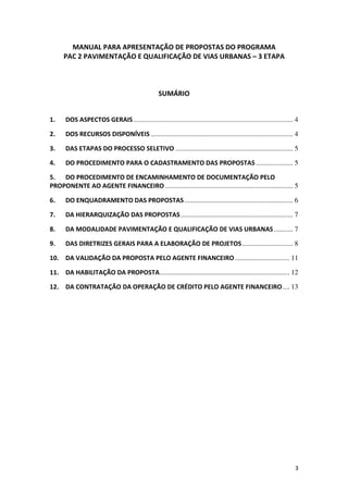 3
MANUAL PARA APRESENTAÇÃO DE PROPOSTAS DO PROGRAMA
PAC 2 PAVIMENTAÇÃO E QUALIFICAÇÃO DE VIAS URBANAS – 3 ETAPA
SUMÁRIO
1. DOS ASPECTOS GERAIS........................................................................................... 4
2. DOS RECURSOS DISPONÍVEIS ................................................................................. 4
3. DAS ETAPAS DO PROCESSO SELETIVO ................................................................... 5
4. DO PROCEDIMENTO PARA O CADASTRAMENTO DAS PROPOSTAS ..................... 5
5. DO PROCEDIMENTO DE ENCAMINHAMENTO DE DOCUMENTAÇÃO PELO
PROPONENTE AO AGENTE FINANCEIRO......................................................................... 5
6. DO ENQUADRAMENTO DAS PROPOSTAS.............................................................. 6
7. DA HIERARQUIZAÇÃO DAS PROPOSTAS................................................................ 7
8. DA MODALIDADE PAVIMENTAÇÃO E QUALIFICAÇÃO DE VIAS URBANAS........... 7
9. DAS DIRETRIZES GERAIS PARA A ELABORAÇÃO DE PROJETOS............................. 8
10. DA VALIDAÇÃO DA PROPOSTA PELO AGENTE FINANCEIRO ............................... 11
11. DA HABILITAÇÃO DA PROPOSTA.......................................................................... 12
12. DA CONTRATAÇÃO DA OPERAÇÃO DE CRÉDITO PELO AGENTE FINANCEIRO.... 13
 