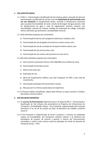 4
1. DOS ASPECTOS GERAIS
1.1. O PAC 2 – Pavimentação e Qualificação de Vias Urbanas apóia a execução de obras de
pavimentação e qualificação de vias por meio da implantação de pavimentação nova
em vias existentes ou recapeamento destas, incluindo a infraestrutura necessária
para sua plena funcionalidade, tal como: sistema de drenagem de águas pluviais, rede
de abastecimento de água e rede de esgotamento sanitário, passeios com
acessibilidade, sistemas de ciclovias, medidas de moderação de tráfego, sinalização
viária e elementos que promovam a acessibilidade universal.
1.2. Serão admitidas propostas que contemplem:
a) Pavimentação de bairros e/ou poligonais urbanas por completo; e/ou
b) Pavimentação de vias de ligação entre bairros ou bairro-centro; e/ou
c) Pavimentação de vias de circulação de transporte coletivo urbano; e/ou
d) Pavimentação de vias estruturantes; e/ou
e) Pavimentação de vias urbanas não previstas nos casos acima.
1.3. Não serão admitidas propostas que contemplem:
a) Valor total do investimento inferior a R$ 5.000.000 (cinco milhões de reais);
b) Pavimentação de estradas vicinais;
c) Abertura de novas vias;
d) Duplicação de vias;
e) Obras de recapeamento asfáltico cujo valor ultrapasse em 20% o valor total do
investimento;
f) Intervenções localizadas fora do perímetro urbano;
g) Não possuam no mínimo projeto básico de engenharia.
1.4. O Processo Seletivo Simplificado, objeto deste Manual, se aplica somente a Estados,
Municípios e Distrito Federal.
2. DOS RECURSOS DISPONÍVEIS
2.1. Os recursos de financiamento disponíveis para a 3ª etapa do PAC 2 – Pavimentação e
Qualificação de Vias Urbanas são provenientes do Programa de Infraestrutura de
Transporte e da Mobilidade Urbana – Pró-Transporte, regulamentado pela Instrução
Normativa nº 41, de 24 de outubro de 2012, do Ministério das Cidades, conforme
anexo IV.
2.2. O Pró-Transporte é implementado de forma a propiciar o aumento da mobilidade
urbana, da acessibilidade, dos transportes coletivos urbanos e da eficiência dos
prestadores de serviços, de maneira a garantir o retorno dos financiamentos
concedidos e conferir maior alcance social às aplicações do Fundo de Garantia do
Tempo de Serviço – FGTS.
 