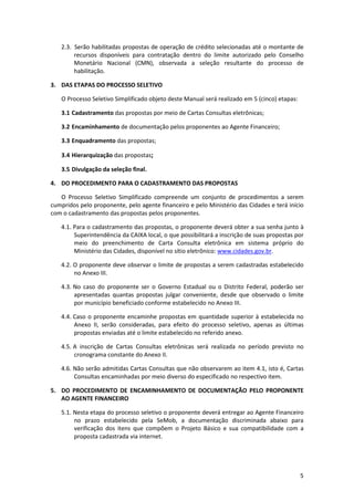 5
2.3. Serão habilitadas propostas de operação de crédito selecionadas até o montante de
recursos disponíveis para contratação dentro do limite autorizado pelo Conselho
Monetário Nacional (CMN), observada a seleção resultante do processo de
habilitação.
3. DAS ETAPAS DO PROCESSO SELETIVO
O Processo Seletivo Simplificado objeto deste Manual será realizado em 5 (cinco) etapas:
3.1 Cadastramento das propostas por meio de Cartas Consultas eletrônicas;
3.2 Encaminhamento de documentação pelos proponentes ao Agente Financeiro;
3.3 Enquadramento das propostas;
3.4 Hierarquização das propostas;
3.5 Divulgação da seleção final.
4. DO PROCEDIMENTO PARA O CADASTRAMENTO DAS PROPOSTAS
O Processo Seletivo Simplificado compreende um conjunto de procedimentos a serem
cumpridos pelo proponente, pelo agente financeiro e pelo Ministério das Cidades e terá início
com o cadastramento das propostas pelos proponentes.
4.1. Para o cadastramento das propostas, o proponente deverá obter a sua senha junto à
Superintendência da CAIXA local, o que possibilitará a inscrição de suas propostas por
meio do preenchimento de Carta Consulta eletrônica em sistema próprio do
Ministério das Cidades, disponível no sítio eletrônico: www.cidades.gov.br.
4.2. O proponente deve observar o limite de propostas a serem cadastradas estabelecido
no Anexo III.
4.3. No caso do proponente ser o Governo Estadual ou o Distrito Federal, poderão ser
apresentadas quantas propostas julgar conveniente, desde que observado o limite
por município beneficiado conforme estabelecido no Anexo III.
4.4. Caso o proponente encaminhe propostas em quantidade superior à estabelecida no
Anexo II, serão consideradas, para efeito do processo seletivo, apenas as últimas
propostas enviadas até o limite estabelecido no referido anexo.
4.5. A inscrição de Cartas Consultas eletrônicas será realizada no período previsto no
cronograma constante do Anexo II.
4.6. Não serão admitidas Cartas Consultas que não observarem ao item 4.1, isto é, Cartas
Consultas encaminhadas por meio diverso do especificado no respectivo item.
5. DO PROCEDIMENTO DE ENCAMINHAMENTO DE DOCUMENTAÇÃO PELO PROPONENTE
AO AGENTE FINANCEIRO
5.1. Nesta etapa do processo seletivo o proponente deverá entregar ao Agente Financeiro
no prazo estabelecido pela SeMob, a documentação discriminada abaixo para
verificação dos itens que compõem o Projeto Básico e sua compatibilidade com a
proposta cadastrada via internet.
 