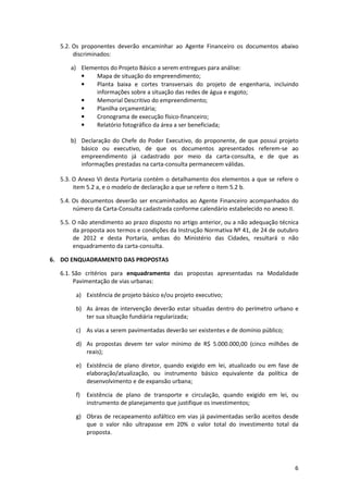 6
5.2. Os proponentes deverão encaminhar ao Agente Financeiro os documentos abaixo
discriminados:
a) Elementos do Projeto Básico a serem entregues para análise:
• Mapa de situação do empreendimento;
• Planta baixa e cortes transversais do projeto de engenharia, incluindo
informações sobre a situação das redes de água e esgoto;
• Memorial Descritivo do empreendimento;
• Planilha orçamentária;
• Cronograma de execução físico-financeiro;
• Relatório fotográfico da área a ser beneficiada;
b) Declaração do Chefe do Poder Executivo, do proponente, de que possui projeto
básico ou executivo, de que os documentos apresentados referem-se ao
empreendimento já cadastrado por meio da carta-consulta, e de que as
informações prestadas na carta-consulta permanecem válidas.
5.3. O Anexo VI desta Portaria contém o detalhamento dos elementos a que se refere o
item 5.2 a, e o modelo de declaração a que se refere o item 5.2 b.
5.4. Os documentos deverão ser encaminhados ao Agente Financeiro acompanhados do
número da Carta-Consulta cadastrada conforme calendário estabelecido no anexo II.
5.5. O não atendimento ao prazo disposto no artigo anterior, ou a não adequação técnica
da proposta aos termos e condições da Instrução Normativa Nº 41, de 24 de outubro
de 2012 e desta Portaria, ambas do Ministério das Cidades, resultará o não
enquadramento da carta-consulta.
6. DO ENQUADRAMENTO DAS PROPOSTAS
6.1. São critérios para enquadramento das propostas apresentadas na Modalidade
Pavimentação de vias urbanas:
a) Existência de projeto básico e/ou projeto executivo;
b) As áreas de intervenção deverão estar situadas dentro do perímetro urbano e
ter sua situação fundiária regularizada;
c) As vias a serem pavimentadas deverão ser existentes e de domínio público;
d) As propostas devem ter valor mínimo de R$ 5.000.000,00 (cinco milhões de
reais);
e) Existência de plano diretor, quando exigido em lei, atualizado ou em fase de
elaboração/atualização, ou instrumento básico equivalente da política de
desenvolvimento e de expansão urbana;
f) Existência de plano de transporte e circulação, quando exigido em lei, ou
instrumento de planejamento que justifique os investimentos;
g) Obras de recapeamento asfáltico em vias já pavimentadas serão aceitos desde
que o valor não ultrapasse em 20% o valor total do investimento total da
proposta.
 