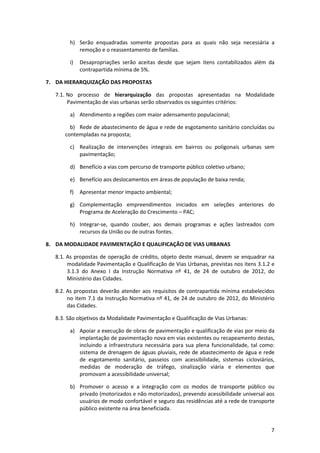 7
h) Serão enquadradas somente propostas para as quais não seja necessária a
remoção e o reassentamento de famílias.
i) Desapropriações serão aceitas desde que sejam itens contabilizados além da
contrapartida mínima de 5%.
7. DA HIERARQUIZAÇÃO DAS PROPOSTAS
7.1. No processo de hierarquização das propostas apresentadas na Modalidade
Pavimentação de vias urbanas serão observados os seguintes critérios:
a) Atendimento a regiões com maior adensamento populacional;
b) Rede de abastecimento de água e rede de esgotamento sanitário concluídas ou
contempladas na proposta;
c) Realização de intervenções integrais em bairros ou poligonais urbanas sem
pavimentação;
d) Benefício a vias com percurso de transporte público coletivo urbano;
e) Benefício aos deslocamentos em áreas de população de baixa renda;
f) Apresentar menor impacto ambiental;
g) Complementação empreendimentos iniciados em seleções anteriores do
Programa de Aceleração do Crescimento – PAC;
h) Integrar-se, quando couber, aos demais programas e ações lastreados com
recursos da União ou de outras fontes.
8. DA MODALIDADE PAVIMENTAÇÃO E QUALIFICAÇÃO DE VIAS URBANAS
8.1. As propostas de operação de crédito, objeto deste manual, devem se enquadrar na
modalidade Pavimentação e Qualificação de Vias Urbanas, previstas nos itens 3.1.2 e
3.1.3 do Anexo I da Instrução Normativa nº 41, de 24 de outubro de 2012, do
Ministério das Cidades.
8.2. As propostas deverão atender aos requisitos de contrapartida mínima estabelecidos
no item 7.1 da Instrução Normativa nº 41, de 24 de outubro de 2012, do Ministério
das Cidades.
8.3. São objetivos da Modalidade Pavimentação e Qualificação de Vias Urbanas:
a) Apoiar a execução de obras de pavimentação e qualificação de vias por meio da
implantação de pavimentação nova em vias existentes ou recapeamento destas,
incluindo a infraestrutura necessária para sua plena funcionalidade, tal como:
sistema de drenagem de águas pluviais, rede de abastecimento de água e rede
de esgotamento sanitário, passeios com acessibilidade, sistemas cicloviários,
medidas de moderação de tráfego, sinalização viária e elementos que
promovam a acessibilidade universal;
b) Promover o acesso e a integração com os modos de transporte público ou
privado (motorizados e não motorizados), prevendo acessibilidade universal aos
usuários de modo confortável e seguro das residências até a rede de transporte
público existente na área beneficiada.
 