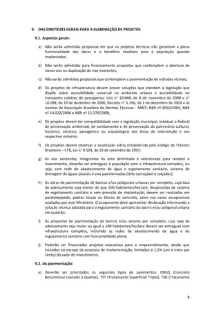 8
9. DAS DIRETRIZES GERAIS PARA A ELABORAÇÃO DE PROJETOS
9.1. Aspectos gerais:
a) Não serão admitidas propostas em que os projetos técnicos não garantam a plena
funcionalidade das obras e o benefício imediato para a população quando
implantados;
b) Não serão admitidas para financiamento propostas que contemplem a abertura de
novas vias ou duplicação de vias existentes;
c) Não serão admitidas propostas que contemplem a pavimentação de estradas vicinais;
d) Os projetos de infraestrutura devem prever soluções que atendam à legislação que
dispõe sobre acessibilidade universal no ambiente urbano e acessibilidade no
transporte coletivo de passageiros: Leis n° 10.048, de 8 de novembro de 2000 e n°
10.098, de 19 de dezembro de 2000, Decreto n° 5.296, de 2 de dezembro de 2004 e às
normas da Associação Brasileira de Normas Técnicas - ABNT; NBR nº 9050/2004, NBR
nº 14.022/2006 e NBR nº 15.570/2008;
e) Os projetos devem ter compatibilidade com a legislação municipal, estadual e federal
de preservação ambiental, de tombamento e de preservação do patrimônio cultural,
histórico, artístico, paisagístico ou arqueológico das áreas de intervenção e seu
respectivo entorno;
f) Os projetos devem observar a sinalização viária estabelecida pelo Código de Trânsito
Brasileiro – CTB, Lei n° 9.503, de 23 de setembro de 1997;
g) As vias existentes, integrantes da área delimitada e selecionada para receber o
investimento, deverão ser entregues à população com a infraestrutura completa, ou
seja, com rede de abastecimento de água e esgotamento sanitário, sistema de
drenagem de águas pluviais e vias pavimentadas (leito carroçável e calçadas);
h) As obras de pavimentação de bairros e/ou poligonais urbanas por completo, cuja taxa
de adensamento seja menor do que 100 habitantes/hectare, desprovidas de sistema
de esgotamento sanitário e sem previsão de implantação, devem ser realizadas em
paralelepípedo, pedras toscas ou blocos de concreto, salvo nos casos excepcionais
avaliados por este Ministério. O proponente deve apresentar declaração informando a
solução técnica adotada para o esgotamento sanitário do bairro e/ou poligonal urbana
em questão;
i) As propostas de pavimentação de bairros e/ou setores por completo, cuja taxa de
adensamento seja maior ou igual a 100 habitantes/hectare devem ser entregues com
infraestrutura completa, incluindo as redes de abastecimento de água e de
esgotamento sanitário com funcionalidade plena;
j) Poderão ser financiados projetos executivos para o empreendimento, desde que
incluídos no escopo da proposta de implementação, limitados a 1,5% (um e meio por
cento) do valor do investimento.
9.2. Da pavimentação:
a) Deverão ser priorizados os seguintes tipos de pavimentos: CBUQ (Concreto
Betuminoso Usinado à Quente), TST (Tratamento Superficial Triplo), TSD (Tratamento
 