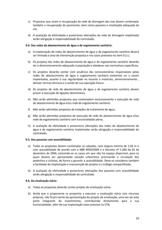 10
c) Propostas que visem à recuperação da rede de drenagem das vias devem contemplar
também a recuperação do pavimento, bem como passeios e sinalização adequada da
via;
d) A avaliação da efetividade e posteriores alterações da rede de drenagem implantada
serão obrigação e responsabilidade do contratado.
9.4. Das redes de abastecimento de água e de esgotamento sanitário:
a) A implantação de redes de abastecimento de água e de esgotamento sanitário deverá
ser limitada à área de intervenção proposta e nos casos previstos no item 9.2.c;
b) Os projetos das redes de abastecimento de água e de esgotamento sanitário deverão
ter o dimensionamento adequado à população e obedecer aos normativos específicos;
c) Os projetos deverão contar com anuência das concessionárias responsáveis pelas
redes de abastecimento de água e esgotamento sanitário existentes ou a serem
implantadas, quanto à sua regularidade no tocante a materiais, dimensionamento ,
demais normas técnicas e o aceite de sua operação futura.
d) Os projetos de rede de abastecimento de água e de esgotamento sanitário devem
prever a execução de ligações domiciliares;
e) Não serão admitidas propostas que contemplem exclusivamente a execução de rede
de abastecimento de água e/ou rede de esgotamento sanitário;
f) Não serão admitidas propostas de estações de tratamento de água;
g) Não serão admitidas propostas de execução de rede de abastecimento de água e/ou
rede de esgotamento sanitário sem funcionalidade plena;
h) A avaliação da efetividade e posteriores alterações das redes de abastecimento de
água e de esgotamento sanitário implantadas serão obrigação e responsabilidade do
contratado.
9.5. Dos passeios com acessibilidade:
a) Todas as propostas devem contemplar as calçadas, com largura mínima de 1,50 m e
com acessibilidade de acordo com a NBR 9050/2004 e o Decreto nº 5.296 de 02 de
dezembro de 2004, excluindo-se os casos em que não há espaço disponível, para os
quais deverá ser apresentada solução urbanística priorizando a circulação dos
pedestres e ciclistas, de forma a garantir a acessibilidade. Deve-se considerar também
a facilidade de implantação e manutenção do projeto e o tráfego compartilhado;
b) A avaliação da efetividade e posteriores alterações dos passeios com acessibilidade
serão obrigação e responsabilidade do contratado.
9.6. Da sinalização viária:
a) Todos as propostas deverão conter projeto de sinalização viária;
b) Ainda que o proponente se proponha a executar a sinalização viária com recursos
próprios, não ficará isento da apresentação do projeto de sinalização, uma vez ser este
parte integrante do investimento, contribuindo diretamente para a sua
funcionalidade, além de sua implantação estar prevista no CTB;
 