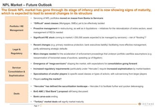Page 17
NPL Market – Future Outlook
The Greek NPL market has gone through its stage of infancy and is now showing signs of maturity,
which is expected to lead to several changes in its structure
• Servicing of NPL portfolios moved en masse from Banks to Servicers
• “Difficult” asset classes (Mortgages, SMEs) yet to be effectively tackled
• Proactive management in restructuring, as well as in liquidations – initiatives for the rationalization of entire sectors, asset
management of REOs needed
• Significant RE stock coming to market (~250,000 assets expected to be managed by servicers) – risk of “flooding”?
Portfolio / RE
Management
Servicer
Consolidation &
Sophistication
Deals
Legal &
Regulatory
• Recent changes (e.g. primary residence protection, bank executives liability) facilitating more effective management,
partly addressing strategic defaults
• More changes needed for the acceleration of enforcement proceedings that underpin portfolio cashflow assumptions (e.g.
reexamination of horizontal cease of auctions, speeding up of litigation)
• Emergence of “mega-servicers” shaping the market, with expectations for consolidation going forward
• Increased regulatory requirements (particularly under “Hercules”) require increased sophistication by market leaders
• Specialization of smaller players to specific asset classes or types of actions, with sub-servicing from larger players
• Players exiting the market?
• “Hercules” has defined the securitization landscape – Hercules II to facilitate further and quicker deleveraging
• BoG AMC (“Bad Bank”) proposal still being discussed
• Bank carve-outs ending
• “Tertiary” market deals will signify market maturity
 