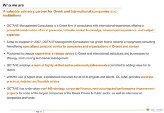 Page 19
• OCTANE Management Consultants is a Greek firm of consultants with international experience, offering a
powerful combination of local presence, intimate market knowledge, international experience, and subject
expertise
• Since its inception in 2007, OCTANE Management Consultants has grown fast to become a recognized consulting
firm offering specialized, practical advice to companies and organizations in Greece and abroad
• Positioned to provide expert-level strategic advice to Greek and international institutions and businesses for
strategy, restructuring and market management
• OCTANE employs a team of highly skilled and experienced professionals committed to adding value for its
clients
• With the use of senior-level, experienced resources for all of its projects and clients, OCTANE provides accurate,
practical, detailed and feasible advice
• OCTANE has undertaken over 400 strategy, corporate finance, restructuring and performance improvement
projects for some of the largest companies of the Greek Private & Public sector, as well as international
companies and funds
Who we are
A valuable advisory partner for Greek and International companies and
institutions
 