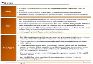 Page 20
• Founded in 2007 by experienced consultants with over 60 years combined track record in Greece and
abroad
• Positioned to provide expert-level strategic advice to Greek and international institutions and
corporates for strategy, process streamlining, restructuring, efficiency improvement and market management
• Four senior-level partners and directors with international training and extensive Greek and international
track record handling large and complex projects for major private and public sector clients
• Previous team experience includes senior positions at Booz Allen & Hamilton, Barclays Capital, the Hellenic
Asset Development Fund, FORTIS Bank, JW Thompson and KANTOR Management Consultants
• A rigorously trained team of 25+ managers and consultants with experience as part of more than 400 process
redesign, strategy, business planning and implementation support assignments
• A strong supporting network of expert advisors and subcontractors
• Over 400 process streamlining, efficiency improvement and governance projects for some of the largest
companies of the Greek Private & Public sector as well as international companies and investors
• Offering a powerful combination of intimate market knowledge, international experience, and subject
matter expertise
• OCTANE has provided strategic advice to several Greek corporate owners, funds and international
investors as well as the CEOs of companies such as S&B Industrial Minerals, Olympic Airways – Services,
Olympic Airlines, Hellenic Petroleum, DESFA, PPC Renewables, TRAINOSE, WIND, VESTAS Hellas,
SUNLIGHT and EMPORIKI-Credit Agricole
• Since our inception we have been trusted with strategy and reorganization projects by 15 of the top 200
companies in Greece
• More than 85% of our clients present us with repeat assignments, recognizing the value and
professionalism of our project work
Team
Track Record
History
Who we are
 