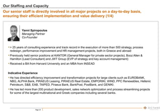 Page 24
Yanni Spiropoulos
Managing Partner
Co-Founder
> 25 years of consulting experience and track record in the execution of more than 500 strategy, process
redesign, performance improvement and HR management projects, both in Greece and abroad
Previously held senior positions at KANTOR (General Manager for private sector projects), Booz Allen &
Hamilton (Lead Consultant) and JWT Group (EVP of strategy and key account management)
Received a BA from Harvard University and an MBA from INSEAD
Indicative Experience
He has directed efficiency improvement and transformation projects for large clients such as EUROBANK,
NBG, ALPHA Bank, PIRAEUS Leasing, PIRAEUS Real Estate, EMPORIKI, WIND, PPC Renewables, Hellenic
Petroleum, S&B, EAB, TAIPED, Piraeus Bank, BankPost, PostBank, and GENIKI.
He has led more than 200 product development, sales network optimization and process streamlining projects
for some of the largest multinational and Greek companies including several banks.
Our Staffing and Capacity
Our senior staff is directly involved in all major projects on a day-to-day basis,
ensuring their efficient implementation and value delivery (1/4)
 