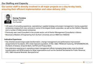 Page 25
George Pavlatos
Senior Partner
Co-Founder
>20 years of consulting experience, specializing in applied strategy and project management, having supported
companies ranging from new ventures to some of the largest Greek corporates, as well as the Hellenic Republic
and a number of state-owned companies
Previously was Lead Consultant in the private sector unit of Kantor Management Consultants in Athens
Received a Masters of Engineering from Durham University and an MBA from INSEAD
Indicative Experience
Has directed several large-scale transformation, change management and performance improvement
assignments for Eurobank, ATE Under Special Liquidation, ETAD, S&B, PIRAEUS Factoring, INTERAMERICAN,
the Bank of Greece, Emporiki Bank, ALPHA and Piraeus Bank.
Has extensive experience in operating project management offices managing large-scale cross-functional
transformation and BPM projects for large organizations such as the General Secretariat for Public Revenue,
ATE, S&B Industrial Minerals, Bancpost et al.
Our Staffing and Capacity
Our senior staff is directly involved in all major projects on a day-to-day basis,
ensuring their efficient implementation and value delivery (2/4)
 