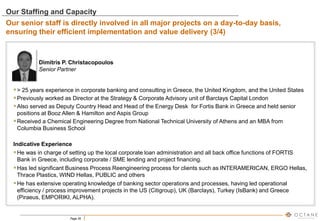Page 26
Dimitris P. Christacopoulos
Senior Partner
> 25 years experience in corporate banking and consulting in Greece, the United Kingdom, and the United States
Previously worked as Director at the Strategy & Corporate Advisory unit of Barclays Capital London
Also served as Deputy Country Head and Head of the Energy Desk for Fortis Bank in Greece and held senior
positions at Booz Allen & Hamilton and Aspis Group
Received a Chemical Engineering Degree from National Technical University of Athens and an MBA from
Columbia Business School
Indicative Experience
He was in charge of setting up the local corporate loan administration and all back office functions of FORTIS
Bank in Greece, including corporate / SME lending and project financing.
Has led significant Business Process Reengineering process for clients such as INTERAMERICAN, ERGO Hellas,
Thrace Plastics, WIND Hellas, PUBLIC and others
He has extensive operating knowledge of banking sector operations and processes, having led operational
efficiency / process improvement projects in the US (Citigroup), UK (Barclays), Turkey (IsBank) and Greece
(Piraeus, EMPORIKI, ALPHA).
Our Staffing and Capacity
Our senior staff is directly involved in all major projects on a day-to-day basis,
ensuring their efficient implementation and value delivery (3/4)
 
