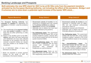 Page 4
Banking Landscape and Prospects
BoG estimates the new NPE stock for 2021 to be at €8-10bn only from the payment moratoria
activated by the European Banking Authority, not including the effect of the pandemic; Bridge I and
II schemes aim to slow down a potential rapid increase of the banks’ NPE stock…
Payment Moratorium
The European Banking Authority has
extended the deadline for applications for
moratoria to 31/03/2021, under the conditions
that:
a) The overall length of the payment holiday
does not exceed 9 months in total for
loans that are either performing or under
settlement.
b) Based on the deadline given by the EBA,
debtors with loans that were performing
until 30/09/2020 and have been affected
financially by the pandemic and had not
received a payment holiday can request
from their creditors to be included in the
moratorium.
• As of 04/01/2021 €30bn of loans are
estimated to be affected
• Banks are expected to provide payment
holidays for the whole of 2021 for
businesses in the tourism industry
Bridge (Gefyra) I
• Government subsidy (9 months) for the
repayment of mortgage loans only, backed
by the primary residence as collateral.
• Applications received until 31/10/2020.
• Applicable only to debtors that have been
financially affected by the pandemic
• For Performing loans: The government
subsidizes for the first quarter 90% of the
monthly installment (capital + interest), 80%
for the second quarter and 70% for the third
quarter (maximum €600)
• For non-performing loans: The debtor
has to reach a settlement with the bank/
servicer until 31/03/2021 and the
government then subsidizes the
installments as a performing loan
• For denounced loans: Same as non-
performing loans, but with 60%, 50% and
30% respectively (maximum €300)
Bridge (Gefyra) II
• Government subsidy (8 months) for the
repayment of corporate loans for SMEs,
SBs and self employed professionals
estimated at €500 mn
• Applications received until 07/05/2020
• Applicable only to debtors that have been
financially affected by the pandemic
• For Performing loans: The government
subsidy will vary from 90% of the monthly
installment (capital + interest) to 70% of the
monthly installment based on the company
size
• For non-performing loans: The
government subsidy will vary from 80% of
the monthly installment (capital + interest)
to 60% of the monthly installment based on
the company size and the days in Arrears
• For denounced loans: The Government
subsidy varies from 70% to 50%
Source: OCTANE market intelligence
 