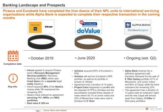 Page 6
Banking Landscape and Prospects
• June 2020
• October 2019
Completion date
Key-info
• Intrum agreed to acquire Piraeus
bank’s Recovery Management
Services platform; Recovery
Banking Unit (RBU) which was
hived down into a separate legal
entity (NewCo)
• Intrum acquired 80% of the NewCo
shares while PB maintained the
remaining 20%
• NewCo have entered an agreement
servicing PB’s NPEs and REO
portfolios
• Deal value € 328 mn
• doValue acquired 80% of Eurobank’s
FPS
• doValue will service Eurobank’s NPE
portfolio, as well as its portfolio in
arrears of <90dpd
• Agreement has a duration of 14 years
• Project Cairo happened in parallel with
the disposal of FPS to doValue and the
securitsation included three classes of
notes where 50.1% of Junior notes and
20% of Mezannine notes were sold to
doValue for € 15mn
• Alpha Bank entered into a
definitive agreement with
Davidson Kempner for the sale of
€ 10bn Galaxy portfolio (51% of
Mezzanine and Junior notes)
and 80% of Cepal, while the bank
maintains the remaining 20%
• The agreement has a duration of
13 years (with an extension right)
and the new Cepal will service
apart from Galaxy, € 4.6bn of
third party portfolios
• Ongoing (est. Q2)
Source: Banks’ press releases
Piraeus and Eurobank have completed the hive downs of their NPL units to international servicing
organisations while Alpha Bank is expected to complete their respective transaction in the coming
months
 