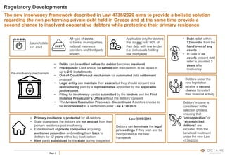 Page 7
Regulatory Developments
The new insolvency framework described in Law 4738/2020 aims to provide a holistic solution
regarding the non performing private debt held in Greece and at the same time provide a
second chance to insolvent cooperative debtors while protecting their primary residence
Launch date
Q1 2021
All type of debts
to banks, municipalities,
national insurance
providers and third party
lenders
Applicable only for debtors
that do not hold 90% of
their debt with one lender
(i.e. individuals holding
one mortgage)
Pre-insolvency mechanism
• Debts can be settled before the debtor becomes insolvent
• Prerequisite: Debt should be settled with the creditors to be repaid in
up to 240 installments
• Out-of-Court-Workout mechanism for automated debt settlement
proposal
• Legal entity can maintain their assets but they should consent to a
restructuring plan by a representative appointed by the applicable
justice court
• Filing for insolvency can be submitted by the lenders and the First
Instance Prosecutor’s Office without the debtors’ consent
• The Arrears Resolution Process is discontinued if debtors choose to
be incorporated in a settlement under Law 4738/2020
• Debt relief within
12 months from the
hand over of any
assets
• In case of no
assets present debt
relief is provided 3
years after
insolvency
Debtors under the
new legislation
receive a second
chance to restart
their financial activity
Law 3869/2010
Debtors can terminate the legal
proceedings if they wish and be
incorporated in the new
framework
• Primary residence is protected for all debtors
• State guarantees the debtors are not evicted from their
primary residence post insolvency
• Establishment of private companies acquiring
auctioned properties and renting them back to
debtors for 12 years with a buy-back option
• Rent partly subsidized by the state during this period
Debtors’ income is
considered in the
selection process
ensuring that
“uncooperative” or
“strategic bad
debtors” are
excluded from the
beneficial treatment
under the new Law
4738/2020
 