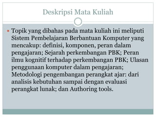 Deskripsi Mata Kuliah
 Topik yang dibahas pada mata kuliah ini meliputi
Sistem Pembelajaran Berbantuan Komputer yang
mencakup: definisi, komponen, peran dalam
pengajaran; Sejarah perkembangan PBK; Peran
ilmu kognitif terhadap perkembangan PBK; Ulasan
penggunaan komputer dalam pengajaran;
Metodologi pengembangan perangkat ajar: dari
analisis kebutuhan sampai dengan evaluasi
perangkat lunak; dan Authoring tools.
 