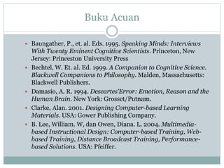 Buku Acuan
 Baungather, P., et. al. Eds. 1995. Speaking Minds: Interviews
With Twenty Eminent Cognitive Scientists. Princeton, New
Jersey: Princeston University Press
 Bechtel, W. Et. al. Ed. 1999. A Companion to Cognitive Science.
Blackwell Companions to Philosophy. Malden, Massachusetts:
Blackwell Publishers.
 Damasio, A. R. 1994. Descartes’Error: Emotion, Reason and the
Human Brain. New York: Grosset/Putnam.
 Clarke, Alan. 2001. Designing Computer-based Learning
Materials. USA: Gower Publishing Company.
 B. Lee, William. W, dan Owen, Diana. L. 2004. Multimedia-
based Instructional Design: Computer-based Training, Web-
based Training, Distance Broadcast Training, Performance-
based Solutions. USA: Pfeiffer.
 