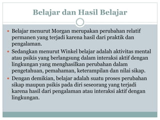 Belajar dan Hasil Belajar
 Belajar menurut Morgan merupakan perubahan relatif
permanen yang terjadi karena hasil dari praktik dan
pengalaman.
 Sedangkan menurut Winkel belajar adalah aktivitas mental
atau psikis yang berlangsung dalam interaksi aktif dengan
lingkungan yang menghasilkan perubahan dalam
pengetahuan, pemahaman, keterampilan dan nilai sikap.
 Dengan demikian, belajar adalah suatu proses perubahan
sikap maupun psikis pada diri seseorang yang terjadi
karena hasil dari pengalaman atau interaksi aktif dengan
lingkungan.
 