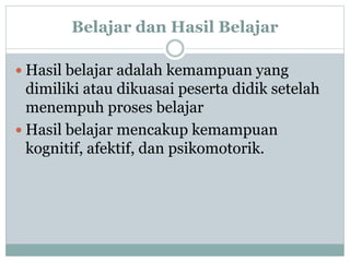 Belajar dan Hasil Belajar
 Hasil belajar adalah kemampuan yang
dimiliki atau dikuasai peserta didik setelah
menempuh proses belajar
 Hasil belajar mencakup kemampuan
kognitif, afektif, dan psikomotorik.
 