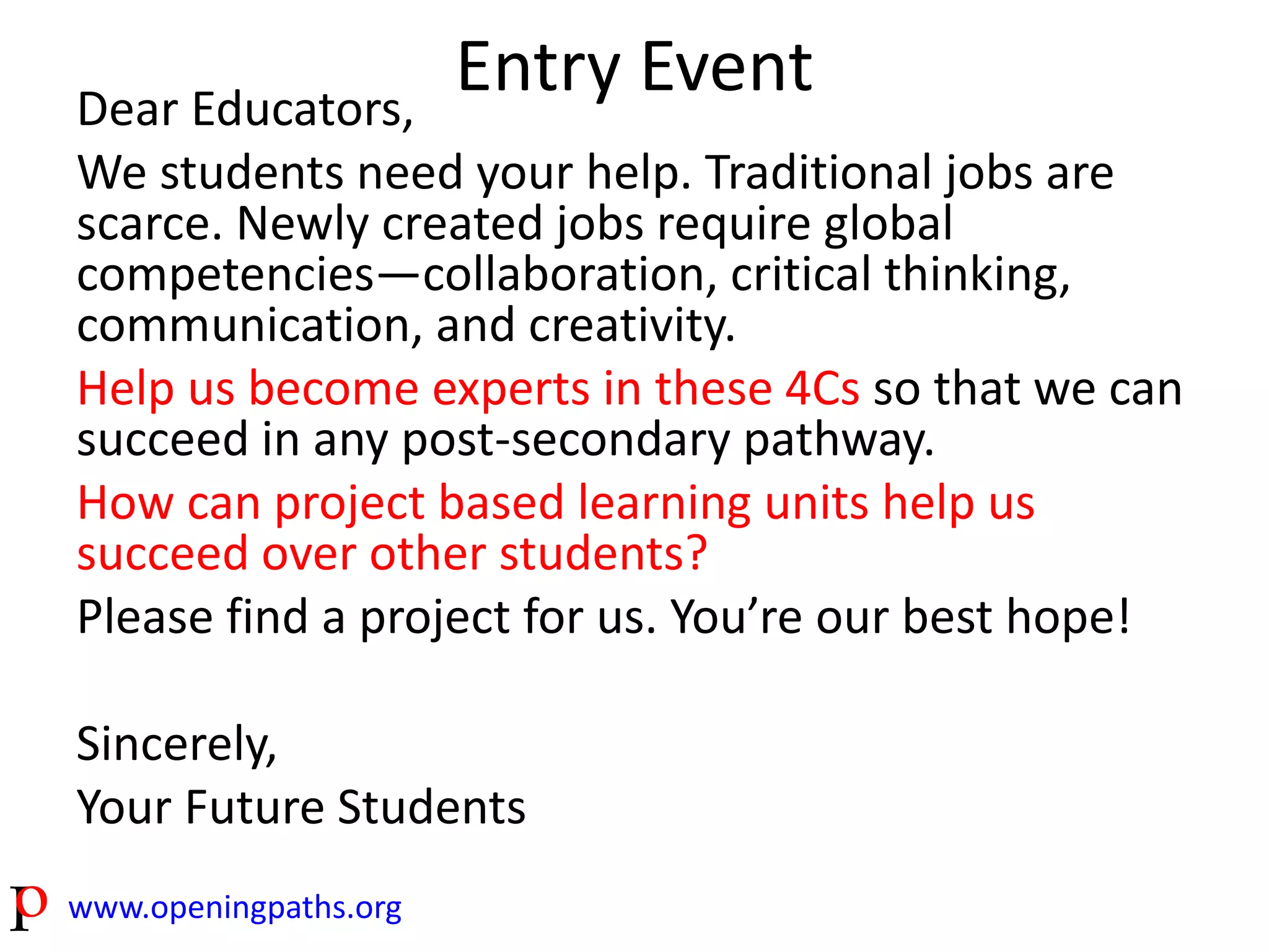 www.openingpaths.org 
Entry Event 
Dear Educators, 
We students need your help. Traditional jobs are 
scarce. Newly created jobs require global 
competencies—collaboration, critical thinking, 
communication, and creativity. 
Help us become experts in these 4Cs so that we can 
succeed in any post-secondary pathway. 
How can project based learning units help us 
succeed over other students? 
Please find a project for us. You’re our best hope! 
Sincerely, 
Your Future Students 
 