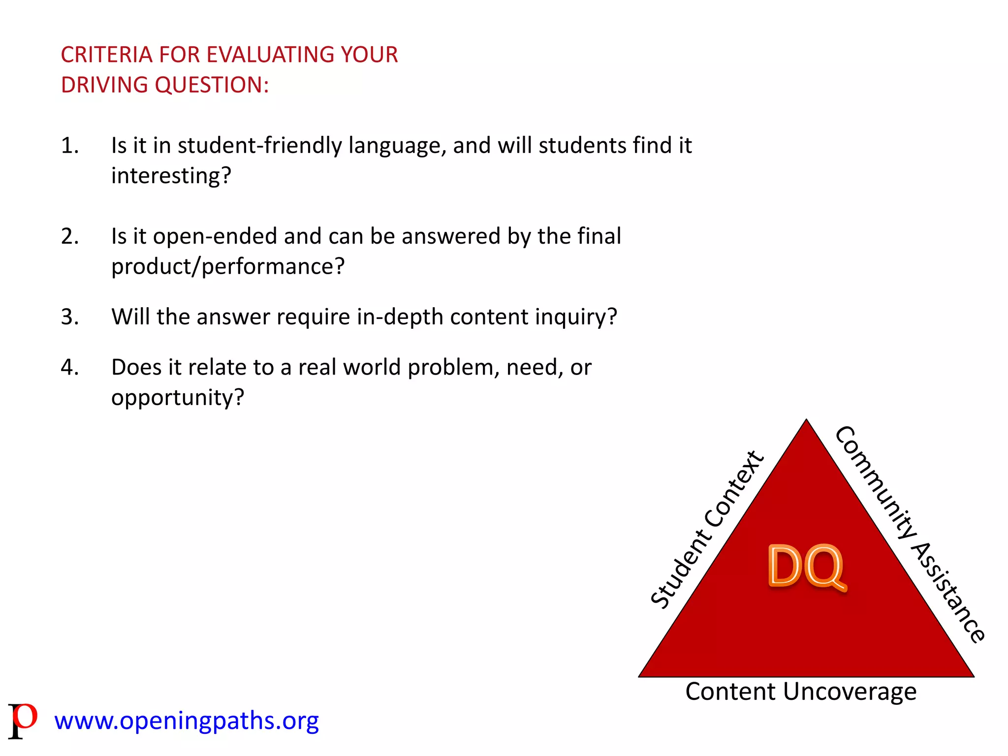 CRITERIA FOR EVALUATING YOUR 
DRIVING QUESTION: 
1. Is it in student-friendly language, and will students find it 
interesting? 
2. Is it open-ended and can be answered by the final 
product/performance? 
3. Will the answer require in-depth content inquiry? 
4. Does it relate to a real world problem, need, or 
opportunity? 
www.openingpaths.org 
Content Uncoverage 
 