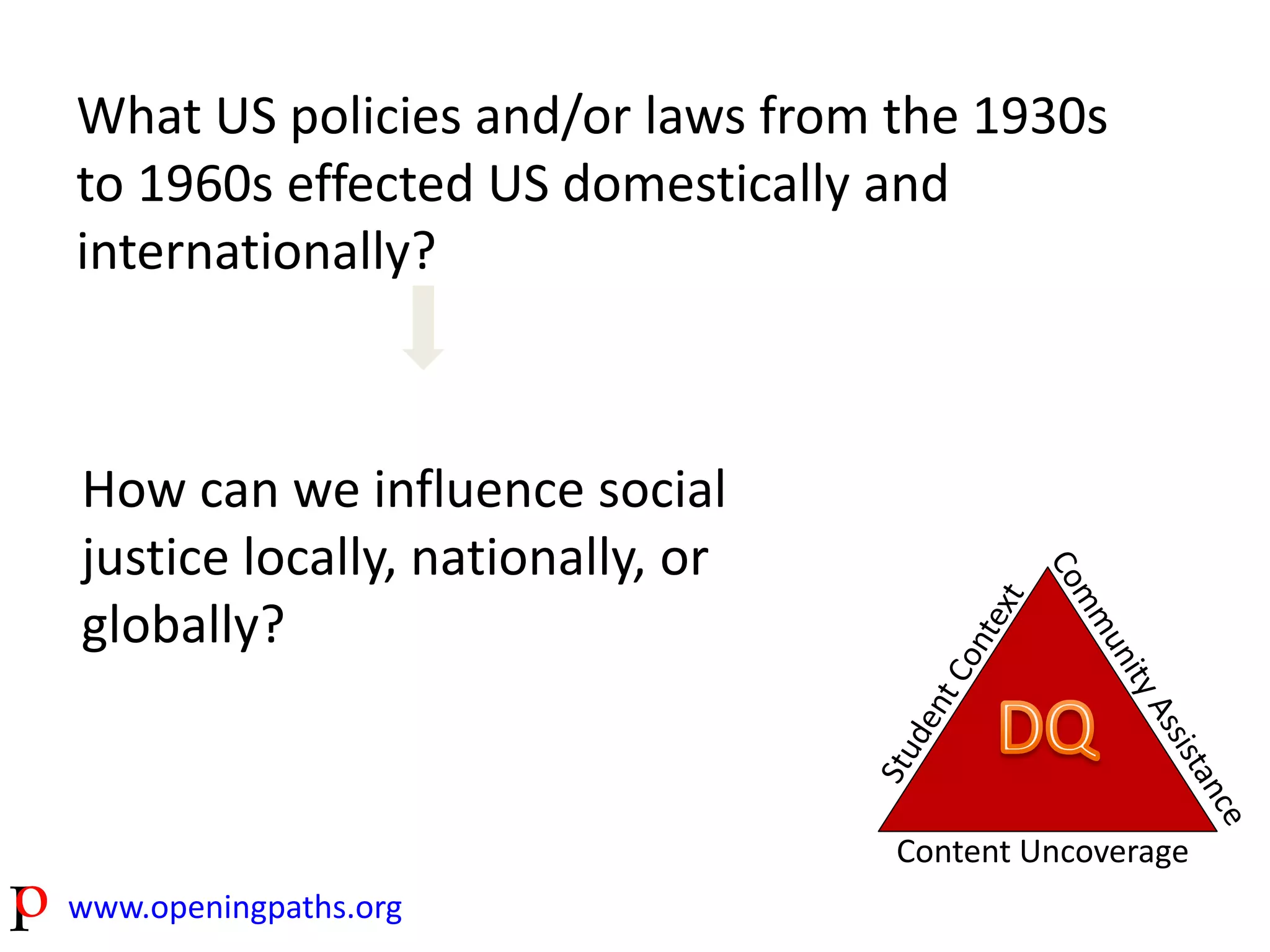 What US policies and/or laws from the 1930s 
to 1960s effected US domestically and 
internationally? 
www.openingpaths.org 
Content Uncoverage 
How can we influence social 
justice locally, nationally, or 
globally? 
 