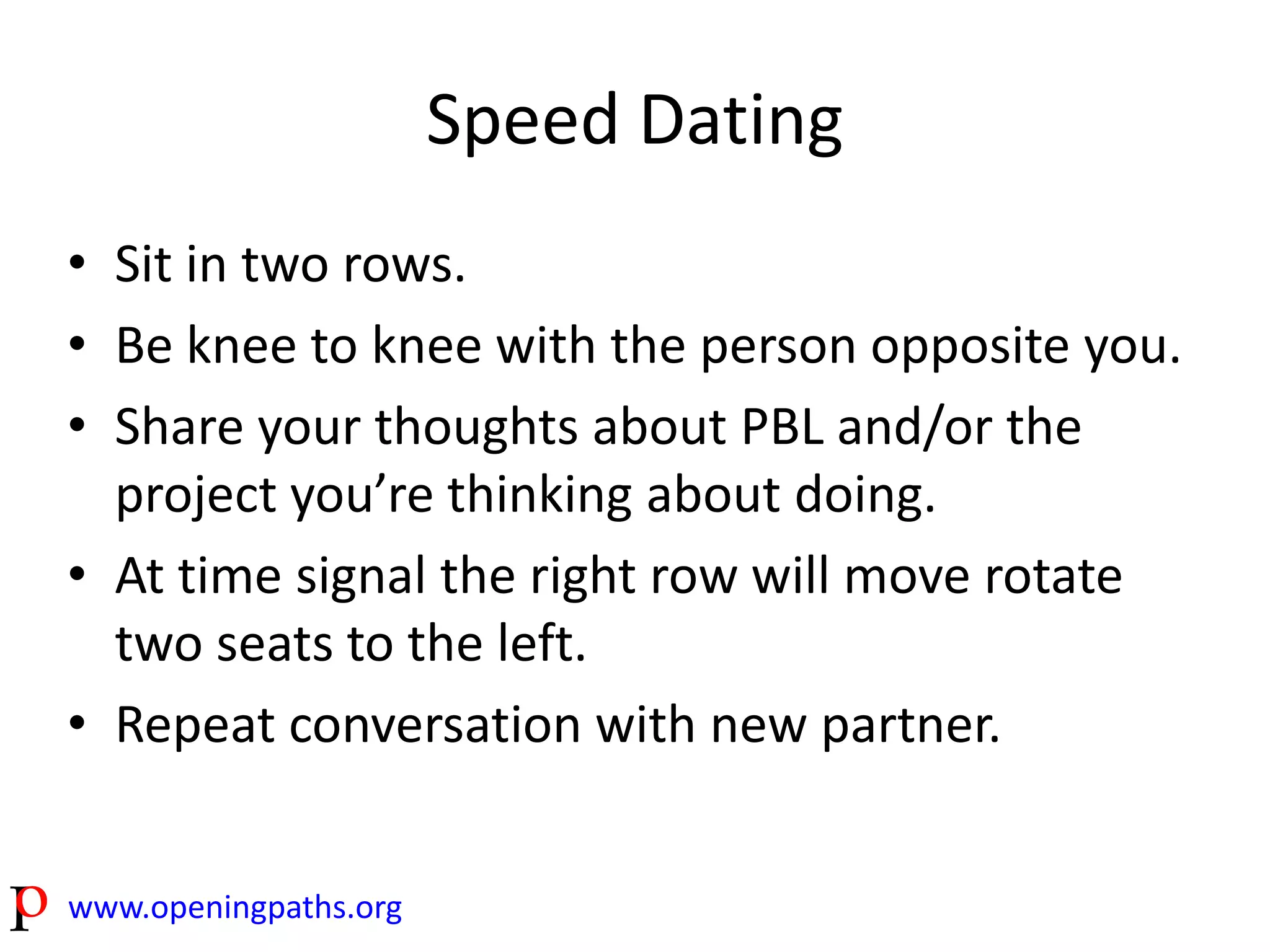 www.openingpaths.org 
Speed Dating 
• Sit in two rows. 
• Be knee to knee with the person opposite you. 
• Share your thoughts about PBL and/or the 
project you’re thinking about doing. 
• At time signal the right row will move rotate 
two seats to the left. 
• Repeat conversation with new partner. 
 