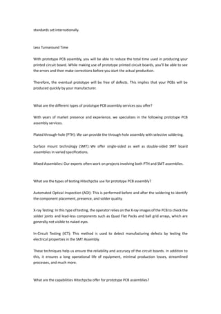 standards set internationally.
Less Turnaround Time
With prototype PCB assembly, you will be able to reduce the total time used in producing your
printed circuit board. While making use of prototype printed circuit boards, you’ll be able to see
the errors and then make corrections before you start the actual production.
Therefore, the eventual prototype will be free of defects. This implies that your PCBs will be
produced quickly by your manufacturer.
What are the different types of prototype PCB assembly services you offer?
With years of market presence and experience, we specializes in the following prototype PCB
assembly services.
Plated through-hole (PTH): We can provide the through-hole assembly with selective soldering.
Surface mount technology (SMT): We offer single-sided as well as double-sided SMT board
assemblies in varied specifications.
Mixed Assemblies: Our experts often work on projects involving both PTH and SMT assemblies.
What are the types of testing Hitechpcba use for prototype PCB assembly?
Automated Optical Inspection (AOI): This is performed before and after the soldering to identify
the component placement, presence, and solder quality.
X-ray Testing: In this type of testing, the operator relies on the X-ray images of the PCB to check the
solder joints and lead-less components such as Quad Flat Packs and ball grid arrays, which are
generally not visible to naked eyes.
In-Circuit Testing (ICT): This method is used to detect manufacturing defects by testing the
electrical properties in the SMT Assembly.
These techniques help us ensure the reliability and accuracy of the circuit boards. In addition to
this, it ensures a long operational life of equipment, minimal production losses, streamlined
processes, and much more.
What are the capabilities Hitechpcba offer for prototype PCB assemblies?
 