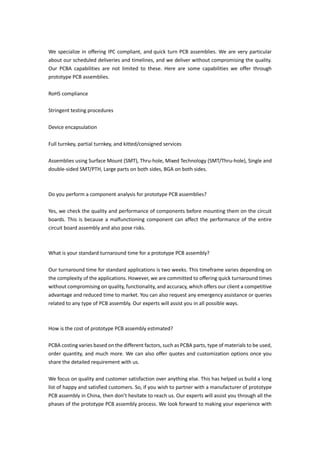 We specialize in offering IPC compliant, and quick turn PCB assemblies. We are very particular
about our scheduled deliveries and timelines, and we deliver without compromising the quality.
Our PCBA capabilities are not limited to these. Here are some capabilities we offer through
prototype PCB assemblies.
RoHS compliance
Stringent testing procedures
Device encapsulation
Full turnkey, partial turnkey, and kitted/consigned services
Assemblies using Surface Mount (SMT), Thru-hole, Mixed Technology (SMT/Thru-hole), Single and
double-sided SMT/PTH, Large parts on both sides, BGA on both sides.
Do you perform a component analysis for prototype PCB assemblies?
Yes, we check the quality and performance of components before mounting them on the circuit
boards. This is because a malfunctioning component can affect the performance of the entire
circuit board assembly and also pose risks.
What is your standard turnaround time for a prototype PCB assembly?
Our turnaround time for standard applications is two weeks. This timeframe varies depending on
the complexity of the applications. However, we are committed to offering quick turnaround times
without compromising on quality, functionality, and accuracy, which offers our client a competitive
advantage and reduced time to market. You can also request any emergency assistance or queries
related to any type of PCB assembly. Our experts will assist you in all possible ways.
How is the cost of prototype PCB assembly estimated?
PCBA costing varies based on the different factors, such as PCBA parts, type of materials to be used,
order quantity, and much more. We can also offer quotes and customization options once you
share the detailed requirement with us.
We focus on quality and customer satisfaction over anything else. This has helped us build a long
list of happy and satisfied customers. So, if you wish to partner with a manufacturer of prototype
PCB assembly in China, then don’t hesitate to reach us. Our experts will assist you through all the
phases of the prototype PCB assembly process. We look forward to making your experience with
 