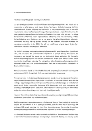 us better and memorable.
How to choose prototype pcb assembly manufacturer?
Our pcb prototype assembly service includes the sourcing of components. This allows you to
concentrate on what you do best: layout design. We have a dedicated sourcing staff that
coordinates with multiple suppliers and distributors to purchase electronic parts as per client
requirements, and our staff completes these purchasing particulars in a most efficient manner. We
have advanced processes for optimal selection of packaging (cut tape, tube, bulk, etc.) to reduce
the total cost. Furthermore, we are capable of cross-referencing parts and even locating hard-to-
find and obsolete parts. Customers can be rest assured that when Hitech Circuits substitutes
components that they are high quality: we only use the electronic component numbers and
manufacturers specified in the BOM. We will not modify your original layout design. Part
substitutions take place only with your permission.
The final pcb prototype assembly service cost includes assembly labor charges, bare circuit board
rates, and part costs. We understand the importance of prompt delivery. The sooner the
components are sourced, the sooner we can begin circuit board fabrication. We thoroughly
evaluate engineering inquiries and concerns related to the related parts with our clients before
commencing circuit board assembly. The average time taken for pcb manufacturing assembly is
about two weeks, which can be further reduced if there are no hard-to-locate components or
documentation mistakes.
We have specialized experts to deliver fast turnarounds for prototype circuit board assembly with
surface-mount (SMT), through-hole (THT) and mixed-technology components.
Anyone interested in electronics and electronic circuit boards needs to understand the various
stages of developing and producing a printed circuit board. It can come in handy when you are
seeking a top prototype smt assembly provider. The various production stages of printed circuit
boards entail design, prototyping (prototype PCB development and rapid prototyping pcb
assembly), and PCB high volume production. Different entities will always seek part of the whole
production process depending on their electronic circuit board needs.
However, this article seeks to help you understand everything about prototype PCB assembly, a
fundamental aspect of the PCB production process.
Rapid prototyping pcb assembly represents a fundamental phase of the printed circuit production
process. It is also inferred as PCBA prototype assembly, SMT or surface-mount technology PCB
prototype, PCB sample assembly, etc. From these alternative names, the meaning of prototype
assembly regarding printed circuit boards becomes apparent. So what is assembly prototype?
PCB prototype assembly service is a fast prototype printed circuit board assembly primarily used
to test fresh or new electronic designs. Consequently, it assists with checking and ensuring quality
 