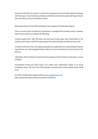assurance of the PCB. For instance, it verifies that no bug exists in the test PCB, updates the design,
and finds bugs. In most instances, prototype assembly of an electronic project will require two or
three iterations to ensure everything is perfect.
Why Choose Hitech Circuits PCB Assembly for Your Prototype PCB Assembly Projects?
There are several PCB manufacturers specializing in prototype PCB assembly services. However,
Hitech Circuits stands out owing to the following:
1.Strong Supply Chain: Over the years, we have built strong supply chain relationships in the
industry, which helps us fulfill the requirements of turnkey prototype assembly services easily.
2.Fastest Turnaround Times: Our engineering expertise coupled with our understanding of industry
requirements and a well-equipped facility enables us to assure the fastest turnaround times of 24-
48 hours.
3.Reliability: All the printed circuit boards that we produce are IPC compliant, which helps us assure
reliability.
4.Competitive Pricing and Quick Quote: Our supply chain relationships enable us to assure
competitive prices. The cost of the PCB prototype assembly will be made available within 24-48
hours.
For further details freely contact Cynthia at Sales11@hitechpcb.com
https://www.hitechpcba.com/pcb-assembly-manufacturer
 