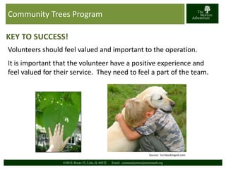 Community Trees Program 
KEY TO SUCCESS! 
Volunteers should feel valued and important to the operation. 
It is important that the volunteer have a positive experience and 
feel valued for their service. They need to feel a part of the team. 
Source: turnbacktogod.com 
4100 IL Route 53, Lisle, IL 60532 Email: communitytrees@mortonarb.org 
 