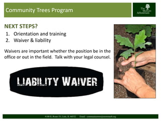 Community Trees Program 
NEXT STEPS? 
1. Orientation and training 
2. Waiver & liability 
Waivers are important whether the position be in the 
office or out in the field. Talk with your legal counsel. 
4100 IL Route 53, Lisle, IL 60532 Email: communitytrees@mortonarb.org 
 