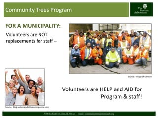 Community Trees Program 
FOR A MUNICIPALITY: 
Volunteers are NOT 
replacements for staff – 
4100 IL Route 53, Lisle, IL 60532 Email: communitytrees@mortonarb.org 
Source: Village of Glencoe 
Volunteers are HELP and AID for 
Program & staff! 
Source: blog.sustainanabilitylearningcentre.com 
 