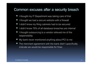 Common excuses after a security breach
       I thought my IT Department was taking care of that
       I thought we had a secure website with a firewall
       I didn’t know my filing cabinets had to be secured
       I didn’t know 70% of all database breaches are internal
       I thought outsourcing to a vendor relieved me of the
       responsibility
       My bank never mentioned anything about PCI to me
       The merchant agreement with the bank didn’t specifically
       indicate we would be responsible for fines


IT Compliance Consulting                                          10
 
