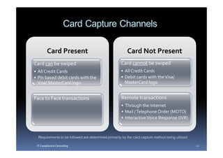Card Capture Channels
        Card Present                                      Card Not Present
Card can be swiped                                    Card cannot be swiped
• All Credit Cards                                    • All Credit Cards
• Pin based debit cards with the                      • Debit cards with the Visa/
  Visa/ MasterCard logo                                 MasterCard logo


Face to Face transactions                             Remote transactions
                                                      • Through the Internet
                                                      • Mail / Telephone Order (MOTO)
                                                      • Interactive Voice Response (IVR)



  Requirements to be followed are determined primarily by the card capture method being utilized
 IT Compliance Consulting                                                                          12
 