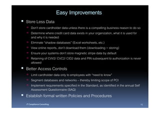Easy Improvements
Store Less Data
    Don’t store cardholder data unless there is a compelling business reason to do so
    Determine where credit card data exists in your organization, what it is used for
    and why it is needed
    Eliminate “shadow databases” (Excel worksheets, etc.)
    View online reports, don’t download them (downloading = storing)
    Ensure your systems don’t store magnetic stripe data by default
    Retaining of CVV2/ CVC2/ CID2 data and PIN subsequent to authorization is never
    allowed
Better Access Controls
    Limit cardholder data only to employees with “need to know”
    Segment databases and networks – thereby limiting scope of PCI
    Implement requirements specified in the Standard, as identified in the annual Self
    Assessment Questionnaire (SAQ)
Establish formal written Policies and Procedures
IT Compliance Consulting                                                                 15
 