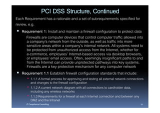PCI DSS Structure, Continued
Each Requirement has a rationale and a set of subrequirements specified for
review, e.g.
    Requirement 1: Install and maintain a firewall configuration to protect data
      Firewalls are computer devices that control computer traffic allowed into
       a company’s network from the outside, as well as traffic into more
       sensitive areas within a company’s internal network. All systems need to
       be protected from unauthorized access from the Internet, whether for
       e-commerce, employees’ Internet-based access via desktop browsers,
       or employees’ email access. Often, seemingly insignificant paths to and
       from the Internet can provide unprotected pathways into key systems.
       Firewalls are a key protection mechanism for any computer network
    Requirement 1.1 Establish firewall configuration standards that include:
          1.1.1 A formal process for approving and testing all external network connections
          and changes to the firewall configuration
          1.1.2 A current network diagram with all connections to cardholder data,
          including any wireless networks
          1.1.3 Requirements for a firewall at each Internet connection and between any
          DMZ and the Intranet
      IT Compliance Consulting                                                          20
 