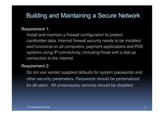 Building and Maintaining a Secure Network
Requirement 1:
  Install and maintain a firewall configuration to protect
  cardholder data. Internet firewall security needs to be installed
  and functional on all computers, payment applications and POS
  systems using IP connectivity, including those with a dial up
  connection to the internet
Requirement 2:
  Do not use vendor supplied defaults for system passwords and
  other security parameters. Passwords should be personalized
  for all users. All unnecessary services should be disabled


   IT Compliance Consulting                                           21
 