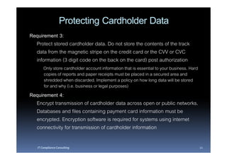 Protecting Cardholder Data
Requirement 3:
  Protect stored cardholder data. Do not store the contents of the track
  data from the magnetic stripe on the credit card or the CVV or CVC
  information (3 digit code on the back on the card) post authorization
       Only store cardholder account information that is essential to your business. Hard
       copies of reports and paper receipts must be placed in a secured area and
       shredded when discarded. Implement a policy on how long data will be stored
       for and why (i.e. business or legal purposes)
Requirement 4:
  Encrypt transmission of cardholder data across open or public networks.
  Databases and files containing payment card information must be
  encrypted. Encryption software is required for systems using internet
  connectivity for transmission of cardholder information

   IT Compliance Consulting                                                                 22
 