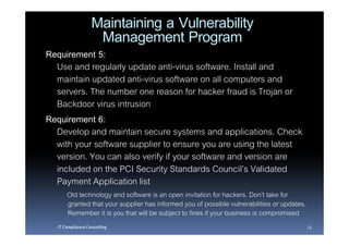 Maintaining a Vulnerability
                   Management Program
Requirement 5:
  Use and regularly update anti-virus software. Install and
  maintain updated anti-virus software on all computers and
  servers. The number one reason for hacker fraud is Trojan or
  Backdoor virus intrusion
Requirement 6:
  Develop and maintain secure systems and applications. Check
  with your software supplier to ensure you are using the latest
  version. You can also verify if your software and version are
  included on the PCI Security Standards Council’s Validated
  Payment Application list
      Old technology and software is an open invitation for hackers. Don’t take for
      granted that your supplier has informed you of possible vulnerabilities or updates.
      Remember it is you that will be subject to fines if your business is compromised
  IT Compliance Consulting                                                                  23
 