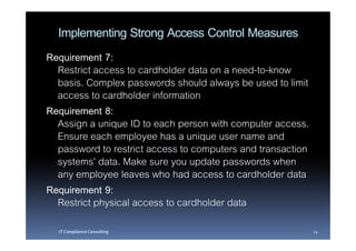 Implementing Strong Access Control Measures
Requirement 7:
  Restrict access to cardholder data on a need-to-know
  basis. Complex passwords should always be used to limit
  access to cardholder information
Requirement 8:
  Assign a unique ID to each person with computer access.
  Ensure each employee has a unique user name and
  password to restrict access to computers and transaction
  systems’ data. Make sure you update passwords when
  any employee leaves who had access to cardholder data
Requirement 9:
  Restrict physical access to cardholder data
  IT Compliance Consulting                                   24
 