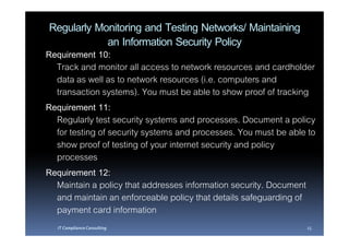 Regularly Monitoring and Testing Networks/ Maintaining
            an Information Security Policy
Requirement 10:
  Track and monitor all access to network resources and cardholder
  data as well as to network resources (i.e. computers and
  transaction systems). You must be able to show proof of tracking
Requirement 11:
  Regularly test security systems and processes. Document a policy
  for testing of security systems and processes. You must be able to
  show proof of testing of your internet security and policy
  processes
Requirement 12:
  Maintain a policy that addresses information security. Document
  and maintain an enforceable policy that details safeguarding of
  payment card information
  IT Compliance Consulting                                       25
 