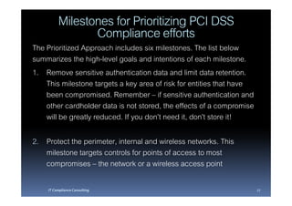 Milestones for Prioritizing PCI DSS
                Compliance efforts
The Prioritized Approach includes six milestones. The list below
summarizes the high-level goals and intentions of each milestone.
1. Remove sensitive authentication data and limit data retention.
    This milestone targets a key area of risk for entities that have
    been compromised. Remember – if sensitive authentication and
    other cardholder data is not stored, the effects of a compromise
    will be greatly reduced. If you don’t need it, don’t store it!

2. Protect the perimeter, internal and wireless networks. This
   milestone targets controls for points of access to most
   compromises – the network or a wireless access point

    IT Compliance Consulting                                           27
 