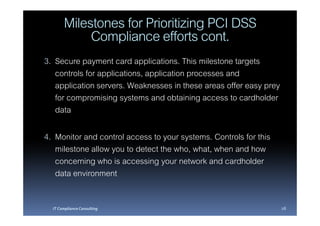 Milestones for Prioritizing PCI DSS
            Compliance efforts cont.
3. Secure payment card applications. This milestone targets
   controls for applications, application processes and
   application servers. Weaknesses in these areas offer easy prey
   for compromising systems and obtaining access to cardholder
   data

4. Monitor and control access to your systems. Controls for this
   milestone allow you to detect the who, what, when and how
   concerning who is accessing your network and cardholder
   data environment

  IT Compliance Consulting                                          28
 