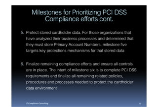 Milestones for Prioritizing PCI DSS
              Compliance efforts cont.
5. Protect stored cardholder data. For those organizations that
   have analyzed their business processes and determined that
   they must store Primary Account Numbers, milestone five
   targets key protections mechanisms for that stored data

6. Finalize remaining compliance efforts and ensure all controls
   are in place. The intent of milestone six is to complete PCI DSS
   requirements and finalize all remaining related policies,
   procedures and processes needed to protect the cardholder
   data environment

   IT Compliance Consulting                                           29
 