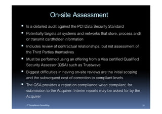 On-site Assessment
Is a detailed audit against the PCI Data Security Standard
Potentially targets all systems and networks that store, process and/
or transmit cardholder information
Includes review of contractual relationships, but not assessment of
the Third Parties themselves
Must be performed using an offering from a Visa certified Qualified
Security Assessor (QSA) such as Trustwave
Biggest difficulties in having on-site reviews are the initial scoping
and the subsequent cost of correction to compliant levels
The QSA provides a report on compliance when compliant, for
submission to the Acquirer. Interim reports may be asked for by the
Acquirer
IT Compliance Consulting                                                 30
 
