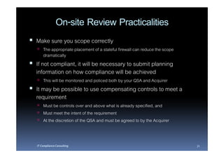 On-site Review Practicalities
Make sure you scope correctly
    The appropriate placement of a stateful firewall can reduce the scope
    dramatically
If not compliant, it will be necessary to submit planning
information on how compliance will be achieved
    This will be monitored and policed both by your QSA and Acquirer
It may be possible to use compensating controls to meet a
requirement
    Must be controls over and above what is already specified, and
    Must meet the intent of the requirement
    At the discretion of the QSA and must be agreed to by the Acquirer


IT Compliance Consulting                                                    31
 