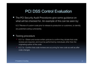 PCI DSS Control Evaluation
The PCI Security Audit Procedures give some guidance on
what will be checked for. An example of this can be seen by:
6.3.7 Review of custom code prior to release to production or customers, to identify
any potential coding vulnerability

Testing procedure
      6.3.7.a - Obtain and review written policies to confirm they dictate that code
      reviews are required, and must be performed by individuals other than the
      originating author of the code
      6.3.7.b - Confirm that code reviews are occurring for new code as well as after
      code changes



IT Compliance Consulting                                                                32
 