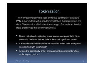 Tokenization
 This new technology replaces sensitive cardholder data (the
 PAN in particular) with a randomized token that represents the
 data. Tokenization eliminates the storage of actual cardholder
 data and brings the following benefits:

      Scope reduction by allowing fewer system components to have
      access to real card holder data – the most significant benefit
      Cardholder data security can be improved when data encryption
      is combined with tokenization
      Avoids the complexity of key management requirements when
      replacing encryption
IT Compliance Consulting                                               33
 
